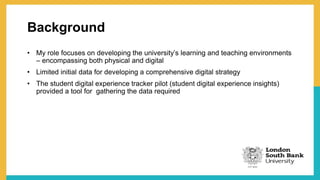 Background
• My role focuses on developing the university’s learning and teaching environments
– encompassing both physical and digital
• Limited initial data for developing a comprehensive digital strategy
• The student digital experience tracker pilot (student digital experience insights)
provided a tool for gathering the data required
 
