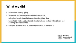 What we did
• Established working group
• Scheduled its delivery (over the Christmas period)
• Advertised, made it available and offered a gift via draw
• Launched it via the VLE, intranet, direct email and posters in the Library and
Learning Resource Centre
• Engaged academic staff to encourage students to complete it
 