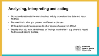 Analysing, interpreting and acting
• Do not underestimate the work involved to fully understand the data and report
findings
• Be selective in what you present to different audiences
• Drilling down and mapping data to other sources has proven difficult
• Decide what you want to do based on findings in advance – e.g. where to report
findings and closing the loop
 