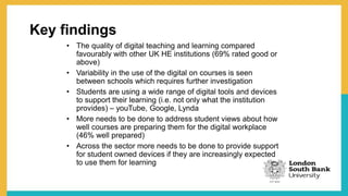 Key findings
• The quality of digital teaching and learning compared
favourably with other UK HE institutions (69% rated good or
above)
• Variability in the use of the digital on courses is seen
between schools which requires further investigation
• Students are using a wide range of digital tools and devices
to support their learning (i.e. not only what the institution
provides) – youTube, Google, Lynda
• More needs to be done to address student views about how
well courses are preparing them for the digital workplace
(46% well prepared)
• Across the sector more needs to be done to provide support
for student owned devices if they are increasingly expected
to use them for learning
 