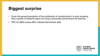 Biggest surprise
• Given the general perception of the proliferation of smartphones it is quite revealing
that a quarter of students report not using a personally owned phone for learning
• 76% at LSBU versus 80% national benchmark data
 