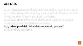 AGENDA
14:00 Introduction: Ruth Drysdale and Mark Langer-Crame (Jisc)
14:10 Case study 1 Marieke Guy (LearningTechnologist) and Alex
Norris (Student) Royal Agricultural University
14:25 Case study 2 Marc Griffith (Head of Digitally Enhanced
Learning) London South Bank University
14:40 Groups of 6-8 What data sources do you use?
14:55 Plenary and close
 