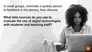 In small groups, nominate a spokes person
to feedback in the plenary, then discuss;
What data sources do you use to
evaluate the use of digital technologies
with students and teaching staff?
 