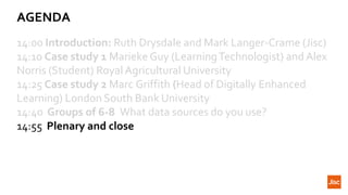 AGENDA
14:00 Introduction: Ruth Drysdale and Mark Langer-Crame (Jisc)
14:10 Case study 1 Marieke Guy (LearningTechnologist) and Alex
Norris (Student) Royal Agricultural University
14:25 Case study 2 Marc Griffith (Head of Digitally Enhanced
Learning) London South Bank University
14:40 Groups of 6-8 What data sources do you use?
14:55 Plenary and close
 