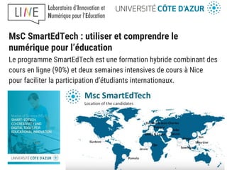 MsC SmartEdTech : utiliser et comprendre le
numérique pour l’éducation
Le programme SmartEdTech est une formation hybride combinant des
cours en ligne (90%) et deux semaines intensives de cours à Nice
pour faciliter la participation d’étudiants internationaux.
 