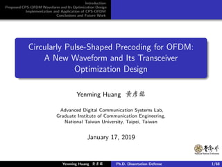 Introduction
Proposed CPS-OFDM Waveform and Its Optimization Design
Implementation and Application of CPS-OFDM
Conclusions and Future Work
Circularly Pulse-Shaped Precoding for OFDM:
A New Waveform and Its Transceiver
Optimization Design
Yenming Huang 黃彥銘
Advanced Digital Communication Systems Lab,
Graduate Institute of Communication Engineering,
National Taiwan University, Taipei, Taiwan
January 17, 2019
Yenming Huang 黃黃黃彥彥彥銘銘銘 Ph.D. Dissertation Defense 1/68
 