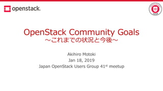 OpenStack Community Goals
～これまでの状況と今後～
Akihiro Motoki
Jan 18, 2019
Japan OpenStack Users Group 41st meetup
 