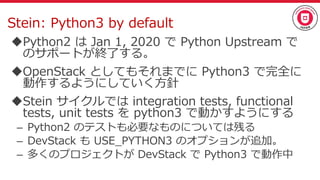 Stein: Python3 by default
Python2 は Jan 1, 2020 で Python Upstream で
のサポートが終了する。
OpenStack としてもそれまでに Python3 で完全に
動作するようにしていく方針
Stein サイクルでは integration tests, functional
tests, unit tests を python3 で動かすようにする
– Python2 のテストも必要なものについては残る
– DevStack も USE_PYTHON3 のオプションが追加。
– 多くのプロジェクトが DevStack で Python3 で動作中
 
