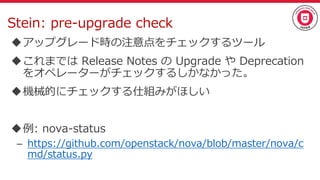 Stein: pre-upgrade check
アップグレード時の注意点をチェックするツール
これまでは Release Notes の Upgrade や Deprecation
をオペレーターがチェックするしかなかった。
機械的にチェックする仕組みがほしい
例: nova-status
– https://github.com/openstack/nova/blob/master/nova/c
md/status.py
 