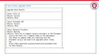 $ nova-status upgrade check
+-------------------------------------------------------------------+
| Upgrade Check Results |
+-------------------------------------------------------------------+
| Check: Cells v2 |
| Result: Success |
| Details: None |
+-------------------------------------------------------------------+
| Check: Placement API |
| Result: Success |
| Details: None |
+-------------------------------------------------------------------+
| Check: Resource Providers |
| Result: Warning |
| Details: There are no compute resource providers in the Placement |
| service but there are 1 compute nodes in the deployment. |
| This means no compute nodes are reporting into the |
| Placement service and need to be upgraded and/or fixed. |
| See |
| https://docs.openstack.org/nova/latest/user/placement.html |
| for more details. |
+------------------------------------------------------------+
….
 