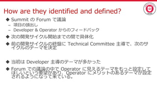 How are they identified and defined?
 Summit の Forum で議論
– 項目の頭出し
– Developer & Operator からのフィードバック
 次の開発サイクル開始までの間で具体化
 前の開発サイクルの終盤に Technical Committee 主導で、次のサ
イクルのテーマを決定
 当初は Developer 主導のテーマが多かった
 Forum での議論の中で Operator に見えるテーマをもっと設定して
ほしいという要望があり、Operator にメリットのあるテーマが設定
されるようになって来ている。
 