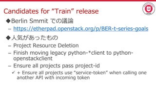Candidates for “Train” release
Berlin Smmit での議論
– https://etherpad.openstack.org/p/BER-t-series-goals
人気があったもの
– Project Resource Deletion
– Finish moving legacy python-*client to python-
openstackclient
– Ensure all projects pass project-id
 + Ensure all projects use “service-token” when calling one
another API with incoming token
 