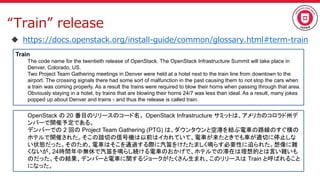 “Train” release
 https://docs.openstack.org/install-guide/common/glossary.html#term-train
Train
The code name for the twentieth release of OpenStack. The OpenStack Infrastructure Summit will take place in
Denver, Colorado, US.
Two Project Team Gathering meetings in Denver were held at a hotel next to the train line from downtown to the
airport. The crossing signals there had some sort of malfunction in the past causing them to not stop the cars when
a train was coming properly. As a result the trains were required to blow their horns when passing through that area.
Obviously staying in a hotel, by trains that are blowing their horns 24/7 was less than ideal. As a result, many jokes
popped up about Denver and trains - and thus the release is called train.
OpenStack の 20 番目のリリースのコード名。 OpenStack Infrastructure サミットは、アメリカのコロラド州デ
ンバーで開催予定である。
デンバーでの 2 回の Project Team Gathering (PTG) は、ダウンタウンと空港を結ぶ電車の路線のすぐ横の
ホテルで開催された。そこの踏切の信号機は以前はイカれていて、電車が来たときでも車が適切に停止しな
い状態だった。そのため、電車はそこを通過する際に汽笛をけたたましく鳴らす必要性に迫られた。想像に難
くないが、24時間年中無休で汽笛を鳴らし続ける電車のおかげで、ホテルでの滞在は理想的とは言い難いも
のだった。その結果、デンバーと電車に関するジョークがたくさん生まれ、このリリースは Train と呼ばれること
になった。
 