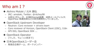 Who am I ?
 Akihiro Motoki / 元木 顕弘
– IRC: amotoki, Twitter: @ritchey98
– 以前は IPルータ、広域Ethernet装置、迷惑メールフィルタ、
OpenFlow 関連技術などの研究開発をしていました。
 OpenStack Upstream Developer
– Neutron: Core reviewer + drivers team
– Core reviewer of Horizon, OpenStack Client (OSC), I18n
– API-SIG, OpenStack SDK ...
 OpenStack Operator
– (でした、ちょっと前まで)
 日本OpenStackユーザー会
– 勉強会企画チーム、ボードメンバー
 