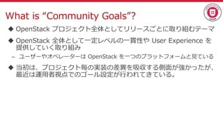 What is “Community Goals”?
 OpenStack プロジェクト全体としてリリースごとに取り組むテーマ
 OpenStack 全体として一定レベルの一貫性や User Experience を
提供していく取り組み
– ユーザーやオペレーターは OpenStack を一つのプラットフォームと見ている
 当初は、プロジェクト毎の実装の差異を吸収する側面が強かったが、
最近は運用者視点でのゴール設定が行われてきている。
 