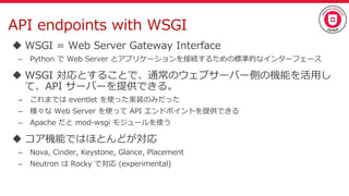 API endpoints with WSGI
 WSGI = Web Server Gateway Interface
– Python で Web Server とアプリケーションを接続するための標準的なインターフェース
 WSGI 対応とすることで、通常のウェブサーバー側の機能を活用し
て、API サーバーを提供できる。
– これまでは eventlet を使った実装のみだった
– 様々な Web Server を使って API エンドポイントを提供できる
– Apache だと mod-wsgi モジュールを使う
 コア機能ではほとんどが対応
– Nova, Cinder, Keystone, Glance, Placement
– Neutron は Rocky で対応 (experimental)
 