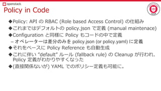 Policy in Code
Policy: API の RBAC (Role based Access Control) の仕組み
これまではデフォルトの policy.json で定義 (manual maintenace)
Configuration と同様に Policy もコードの中で定義
– オペレーターは差分のみを policy.json (or policy.yaml) に定義
それをベースに Policy Reference も自動生成
これに伴い ”default” ルール (fallback rule) の Cleanup が行われ、
Policy 定義がわかりやすくなった
(直接関係ないが) YAML でのポリシー定義も可能に。
 