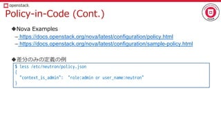 Policy-in-Code (Cont.)
Nova Examples
– https://docs.openstack.org/nova/latest/configuration/policy.html
– https://docs.openstack.org/nova/latest/configuration/sample-policy.html
差分のみの定義の例
$ less /etc/neutron/policy.json
{
"context_is_admin": "role:admin or user_name:neutron"
}
 