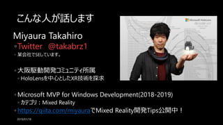こんな人が話します
Miyaura Takahiro
◦Twitter @takabrz1
◦ 某会社でSEしています。
◦ 大阪駆動開発コミュニティ所属
◦ HoloLensを中心としたXR技術を探求
◦ Microsoft MVP for Windows Development(2018-2019)
◦ カテゴリ：Mixed Reality
◦ https://qiita.com/miyauraでMixed Reality開発Tips公開中！
2019/01/18
 