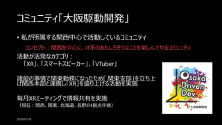 コミュニティ「大阪駆動開発」
• 私が所属する関西中心で活動しているコミュニティ
2019/01/18
コンセプト：関西を中心に、IT系のおもしろそうなことを楽しんでやるコミュニティ
活動が活発なカテゴリ：
「XR」、「スマートスピーカー」、「VTuber」
諸般の事情で関東勤務になったため「 関東支部」を立ち上
げ関西本部と連携し「XR」を盛り上げる活動を実施
毎月XRミーティングで情報共有を実施
（現在：関西、関東、北海道、長野の4拠点中継）
 