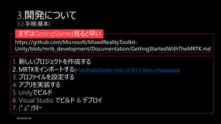 3.開発について
3.2.手順(基本)
2019/01/18
まずはGettingStarted見ると早い
https://github.com/Microsoft/MixedRealityToolkit-
Unity/blob/mrtk_development/Documentation/GettingStartedWithTheMRTK.md
1. 新しいプロジェクトを作成する
2. MRTKをインポートする(MixedRealityToolkit-Unity-2018.9.0-Beta.unitypackage)
3. プロファイルを設定する
4. アプリを実装する
5. Unityでビルド
6. Visual Studio でビルド & デプロイ
7. (ﾟдﾟ)ｳﾏｰ
 