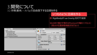 3.開発について
3.2.手順(基本) – AirTapで自由落下する豆腐を作る
2019/01/18
いつものように豆腐を作る
 Rigidbodyは「use Gravity」をオフで追加
WinMRで動かす場合はPositionのY軸を1.7くらいに
（視点の位置調整機能がまだない）
 