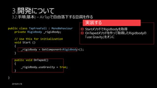 public class TapFreeFall : MonoBehaviour {
private Rigidbody _rigidbody;
// Use this for initialization
void Start ()
{
_rigidbody = GetComponent<Rigidbody>();
}
public void OnTaped()
{
_rigidbody.useGravity = true;
}
}
3.開発について
3.2.手順(基本) – AirTapで自由落下する豆腐を作る
2019/01/18
実装する
 StartメソッドでRigidbodyを取得
 OnTapedメソッドを作って取得したRigidbodyの
「use Gravity」をオンに
 