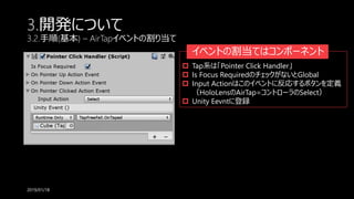 3.開発について
3.2.手順(基本) – AirTapイベントの割り当て
2019/01/18
イベントの割当てはコンポーネント
 Tap系は「Pointer Click Handler」
 Is Focus RequiredのチェックがないとGlobal
 Input Actionはこのイベントに反応するボタンを定義
（HoloLensのAirTap=コントローラのSelect）
 Unity Eevntに登録
 