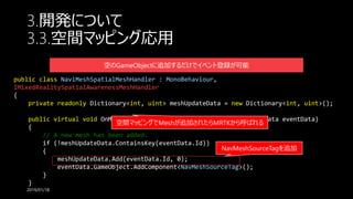 3.開発について
3.3.空間マッピング応用
2019/01/18
public class NaviMeshSpatialMeshHandler : MonoBehaviour,
IMixedRealitySpatialAwarenessMeshHandler
{
private readonly Dictionary<int, uint> meshUpdateData = new Dictionary<int, uint>();
public virtual void OnMeshAdded(MixedRealitySpatialAwarenessEventData eventData)
{
// A new mesh has been added.
if (!meshUpdateData.ContainsKey(eventData.Id))
{
meshUpdateData.Add(eventData.Id, 0);
eventData.GameObject.AddComponent<NavMeshSourceTag>();
}
}
NavMeshSourceTagを追加
空間マッピングでMeshが追加されたらMRTKから呼ばれる
空のGameObjectに追加するだけでイベント登録が可能
 