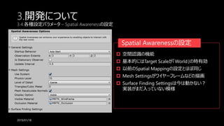 3.開発について
3.4.各種設定パラメータ – Spatial Awarenessの設定
2019/01/18
 空間認識の機能
 基本的にはTarget Scaleが「World」の時有効
 以前のSpatial Mappingの設定とほぼ同じ
 Mesh Settingsがワイヤーフレームなどの描画
 Surface Finding Settingsは今は動かない？
実装がまだ入っていない模様
Spatial Awarenessの設定
 