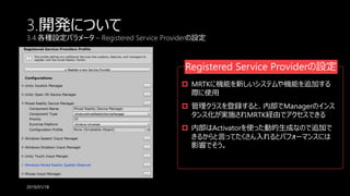 3.開発について
3.4.各種設定パラメータ – Registered Service Providerの設定
2019/01/18
Registered Service Providerの設定
 MRTKに機能を新しいシステムや機能を追加する
際に使用
 管理クラスを登録すると、内部でManagerのインス
タンス化が実施されMRTK経由でアクセスできる
 内部はActivatorを使った動的生成なので追加で
きるからと言ってたくさん入れるとパフォーマンスには
影響でそう。
 