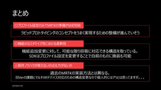 まとめ
2019/01/18
ラピッドプロトタイピングのコンセプトをうまく実現するための整備が進んでいそう
〇プロファイル設定のみでMRTKの準備がほぼ完結
機能追加変更に対して、可能な限り容易に対応できる構造を取っている。
SDKはプロファイル設定を変更することで自前のものに換装も可能
〇機能のカスタマイズ性における柔軟性
過去のMRTKの実装方法とは異なる。
旧Verの課題とマルチXRデバイス対応のための構造変更なので個人的にはアリとは思ってますが。。。
△既存ノウハウが使えないのは仕方がないか
 