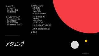 アジェンダ
1.MRTK
1.1.コンセプト
1.2.レイヤー構成
1.3.提供機能
2.vNEXTについて
2.1.vNEXTコンセプト
2.2.ここで脱線
2.3.アーキテクチャ
2.4.提供機能（たぶん）
2019/01/18
3.開発について
3.1.環境
・バージョン
・セットアップ
・フォルダなどの構成
3.2.手順(基本)
・初期化
・イベント登録
・空間マッピング
3.3.空間マッピング応用
3.4.各種設定の解説
4.まとめ
 