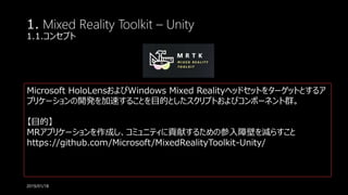 1. Mixed Reality Toolkit – Unity
1.1.コンセプト
2019/01/18
Microsoft HoloLensおよびWindows Mixed Realityヘッドセットをターゲットとするア
プリケーションの開発を加速することを目的としたスクリプトおよびコンポーネント群。
【目的】
MRアプリケーションを作成し、コミュニティに貢献するための参入障壁を減らすこと
https://github.com/Microsoft/MixedRealityToolkit-Unity/
 