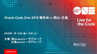 Copyright	©	2018, Oracle	and/or	its	affiliates.	All	rights	reserved.		|
Oracle Code One 2018 報告会 in 岡山・広島
2019年 1月 18日（金）・19日（土）
主催：岡山Javaユーザグループ
広島Javaユーザグループ
#oc1jp
 