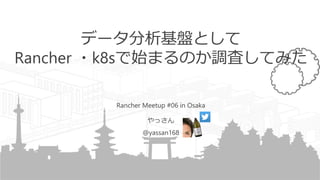 データ分析基盤として
Rancher ・k8sで始まるのか調査してみた
Rancher Meetup #06 in Osaka
やっさん
@yassan168
 