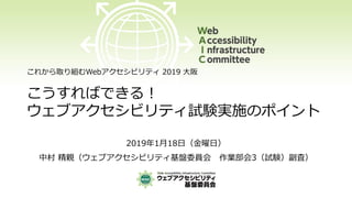 これから取り組むWebアクセシビリティ 2019 大阪
こうすればできる！
ウェブアクセシビリティ試験実施のポイント
2019年1月18日（金曜日）
中村 精親（ウェブアクセシビリティ基盤委員会 作業部会3（試験）副査）
 
