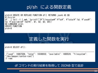 32
plsh=# CREATE OR REPLACE FUNCTION df() RETURNS jsonb AS $$
#!/bin/sh
df . | tail -1 | awk '{printf("{"filesystem":"%s", "total":%d, "used":
%d, "available":%d}n", $1, $2, $3, $4)}'
$$ LANGUAGE plsh;
CREATE FUNCTION
plsh=#
plsh=# SELECT df();
--------------------------------------------------------------------------------
{"used": 16867508, "total": 18348032, "available": 1480524, "filesystem":
"/dev/mapper/centos-root"}
(1 row)
pl/sh による関数定義
定義した関数を実行
df コマンドの実行結果を取得して JSONB 型で返却
 