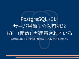 34
PostgreSQL には
サーバ挙動に介入可能な
I/F （関数）が用意されている
PostgreSQL 11 では 38 種類の HOOK があると思う。
 