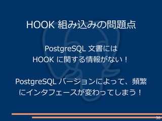 38
HOOK 組み込みの問題点
PostgreSQL 文書には
HOOK に関する情報がない！
PostgreSQL バージョンによって、頻繁
にインタフェースが変わってしまう！
 