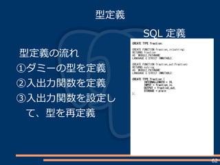 62
型定義
SQL 定義
CREATE TYPE fraction;
CREATE FUNCTION fraction_in(cstring)
RETURNS fraction
AS 'MODULE_PATHNAME'
LANGUAGE C STRICT IMMUTABLE;
CREATE FUNCTION fraction_out(fraction)
RETURNS cstring
AS 'MODULE_PATHNAME'
LANGUAGE C STRICT IMMUTABLE;
CREATE TYPE fraction (
INTERNALLENGTH = 16,
INPUT = fraction_in,
OUTPUT = fraction_out,
STORAGE = plain
);
型定義の流れ
①ダミーの型を定義
②入出力関数を定義
③入出力関数を設定し
て、型を再定義
 