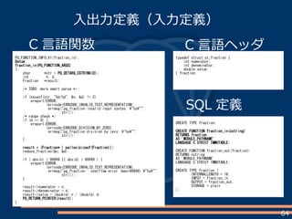 64
入出力定義（入力定義）
C 言語関数
PG_FUNCTION_INFO_V1(fraction_in);
Datum
fraction_in(PG_FUNCTION_ARGS)
{
char *str = PG_GETARG_CSTRING(0);
int n, d;
Fraction *result;
/* TODO: more smart parse */
if (sscanf(str, "%d/%d", &n, &d) != 2)
ereport(ERROR,
(errcode(ERRCODE_INVALID_TEXT_REPRESENTATION),
errmsg("pg_fraction:invalid input syntax: "%s"",
str)));
/* range check */
if (d == 0) {
ereport(ERROR,
(errcode(ERRCODE_DIVISION_BY_ZERO),
errmsg("pg_fraction:division by zero: "%s"",
str)));
}
result = (Fraction* ) palloc(sizeof(Fraction));
reduce_fraction(&n, &d);
if ( abs(n) > 99999 || abs(d) > 99999 ) {
ereport(ERROR,
(errcode(ERRCODE_INVALID_TEXT_REPRESENTATION),
errmsg("pg_fraction:: overflow error (max=99999) "%s"",
str)));
}
result->numerator = n;
result->denominator = d;
result->value = (double) n / (double) d;
PG_RETURN_POINTER(result);
}
SQL 定義
CREATE TYPE fraction;
CREATE FUNCTION fraction_in(cstring)
RETURNS fraction
AS 'MODULE_PATHNAME'
LANGUAGE C STRICT IMMUTABLE;
CREATE FUNCTION fraction_out(fraction)
RETURNS cstring
AS 'MODULE_PATHNAME'
LANGUAGE C STRICT IMMUTABLE;
CREATE TYPE fraction (
INTERNALLENGTH = 16,
INPUT = fraction_in,
OUTPUT = fraction_out,
STORAGE = plain
);
typedef struct st_fraction {
int numerator;
int denominator;
double value;
} fraction;
C 言語ヘッダ
 