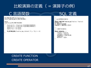 67
比較演算の定義（ = 演算子の例）
C 言語関数
PG_FUNCTION_INFO_V1(fraction_eq);
Datum fraction_eq(PG_FUNCTION_ARGS);
Datum
fraction_eq(PG_FUNCTION_ARGS)
{
Fraction* f1 = (Fraction*) PG_GETARG_POINTER(0);
Fraction* f2 = (Fraction*) PG_GETARG_POINTER(1);
double f1_v = f1->value;
double f2_v = f2->value;
PG_RETURN_BOOL(fraction_cmp_internal( f1_v, f2_v) == 0);
}
SQL 定義
--
-- eq 比較関数を定義する
--
CREATE FUNCTION fraction_eq(fraction, fraction)
RETURNS bool
AS 'MODULE_PATHNAME'
LANGUAGE C IMMUTABLE STRICT;
--
-- = 演算子を定義する
--
CREATE OPERATOR = (
leftarg = fraction,
rightarg = fraction,
procedure = fraction_eq,
commutator = =,
RESTRICT = eqsel
);
CREATE FUNCTION
CREATE OPERATOR
 