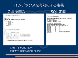 69
インデックスを有効にする定義
C 言語関数/*
* 2 値ではなく 3 値を返すのがポイント
*/
static int
fraction_cmp_internal(double a, double b)
{
if (a < b)
return -1;
if (a > b)
return 1;
return 0;
}
/*
* B-tree インデックス比較用の関数
*/
Datum
fraction_cmp(PG_FUNCTION_ARGS)
{
Fraction* f1 = (Fraction*) PG_GETARG_POINTER(0);
Fraction* f2 = (Fraction*) PG_GETARG_POINTER(1);
double f1_v = f1->value;
double f2_v = f2->value;
PG_RETURN_INT32(fraction_cmp_internal( f1_v, f2_v));
}
SQL 定義
--
-- B-tree index support
--
CREATE FUNCTION fraction_cmp(fraction, fraction)
RETURNS integer
AS 'MODULE_PATHNAME'
LANGUAGE C IMMUTABLE STRICT;
-- freaction operator class
CREATE OPERATOR CLASS fraction_ops
DEFAULT FOR TYPE fraction USING btree AS
OPERATOR 1 < ,
OPERATOR 2 <= ,
OPERATOR 3 = ,
OPERATOR 4 >= ,
OPERATOR 5 > ,
FUNCTION 1 fraction_cmp(fraction,
fraction);
CREATE FUNCTION
CREATE OPERATOR CLASS
 