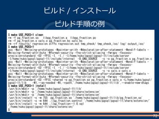 72
ビルド / インストール
ビルド手順の例
$ make USE_PGXS=1 clean
rm -f pg_fraction.so libpg_fraction.a libpg_fraction.pc
rm -f pg_fraction.o calc.o pg_fraction.bc calc.bc
rm -rf results/ regression.diffs regression.out tmp_check/ tmp_check_iso/ log/ output_iso/
$ make USE_PGXS=1
gcc -Wall -Wmissing-prototypes -Wpointer-arith -Wdeclaration-after-statement -Wendif-labels -
Wmissing-format-attribute -Wformat-security -fno-strict-aliasing -fwrapv -fexcess-
precision=standard -O2 -fPIC -I. -I./ -I/home/nuko/pgsql/pgsql-11/include/server
-I/home/nuko/pgsql/pgsql-11/include/internal -D_GNU_SOURCE -c -o pg_fraction.o pg_fraction.c
gcc -Wall -Wmissing-prototypes -Wpointer-arith -Wdeclaration-after-statement -Wendif-labels -
Wmissing-format-attribute -Wformat-security -fno-strict-aliasing -fwrapv -fexcess-
precision=standard -O2 -fPIC -I. -I./ -I/home/nuko/pgsql/pgsql-11/include/server
-I/home/nuko/pgsql/pgsql-11/include/internal -D_GNU_SOURCE -c -o calc.o calc.c
gcc -Wall -Wmissing-prototypes -Wpointer-arith -Wdeclaration-after-statement -Wendif-labels -
Wmissing-format-attribute -Wformat-security -fno-strict-aliasing -fwrapv -fexcess-
precision=standard -O2 -fPIC -shared -o pg_fraction.so pg_fraction.o calc.o -L/home/nuko/pgsql/
pgsql-11/lib -Wl,--as-needed -Wl,-rpath,'/home/nuko/pgsql/pgsql-11/lib',--enable-new-dtags
$ make USE_PGXS=1 install
/usr/bin/mkdir -p '/home/nuko/pgsql/pgsql-11/lib'
/usr/bin/mkdir -p '/home/nuko/pgsql/pgsql-11/share/extension'
/usr/bin/mkdir -p '/home/nuko/pgsql/pgsql-11/share/extension'
/usr/bin/install -c -m 755 pg_fraction.so '/home/nuko/pgsql/pgsql-11/lib/pg_fraction.so'
/usr/bin/install -c -m 644 .//pg_fraction.control '/home/nuko/pgsql/pgsql-11/share/extension/'
/usr/bin/install -c -m 644 .//pg_fraction--1.0.sql
'/home/nuko/pgsql/pgsql-11/share/extension/'
$
 