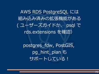 75
AWS RDS PostgreSQL には
組み込み済みの拡張機能がある
( ユーザーズガイドか、 psql で
rds.extensions を確認）
postgres_fdw, PostGIS,
pg_hint_plan も
サポートしている！
 
