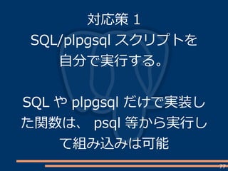 77
対応策 1
SQL/plpgsql スクリプトを
自分で実行する。
SQL や plpgsql だけで実装し
た関数は、 psql 等から実行し
て組み込みは可能
 