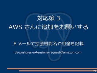 79
対応策 3
AWS さんに追加をお願いする
E メールで拡張機能名や用途を記載
rds-postgres-extensions-request@amazon.com
 