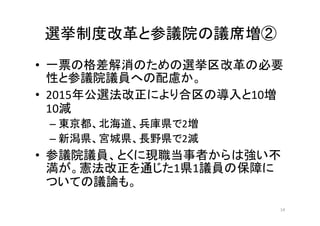• 一票の格差解消のための選挙区改革の必要
性と参議院議員への配慮か。
• 2015年公選法改正により合区の導入と10増
10減
– 東京都、北海道、兵庫県で2増
– 新潟県、宮城県、長野県で2減
• 参議院議員、とくに現職当事者からは強い不
満が。憲法改正を通じた1県1議員の保障に
ついての議論も。
14
選挙制度改革と参議院の議席増②
 