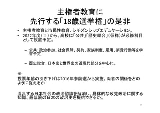 主権者教育に
先行する「18歳選挙権」の是非
• 主権者教育と市民性教育、シチズンシップエデュケーション。
• 2022年度（！）から、高校に「公共」「歴史総合」（仮称）が必修科目
として設置予定。
– 公共：政治参加、社会保障、契約、家族制度、雇用、消費行動等を学
習予定
– 歴史総合： 日本史と世界史の近現代部分を中心に。
※
投票年齢の引き下げは2016年参院選から実施。両者の関係をどの
ように捉えるか
混乱する日本社会の政治認識を解消し、具体的な政党政治に関する
知識、最低限の日本の政治史を提供できるか。
19
 